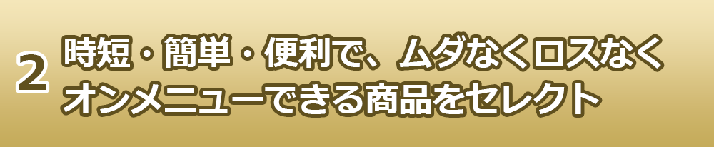 2.時短・簡単・便利で、ムダなくロスなくオンメニューできる商品をセレクト