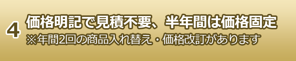 4.価格明記で見積不要、半年間は価格固定※年間2回の商品入れ替え・価格改訂があります