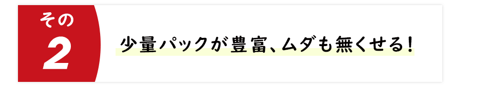 少量パックが豊富、ムダも無くせる！