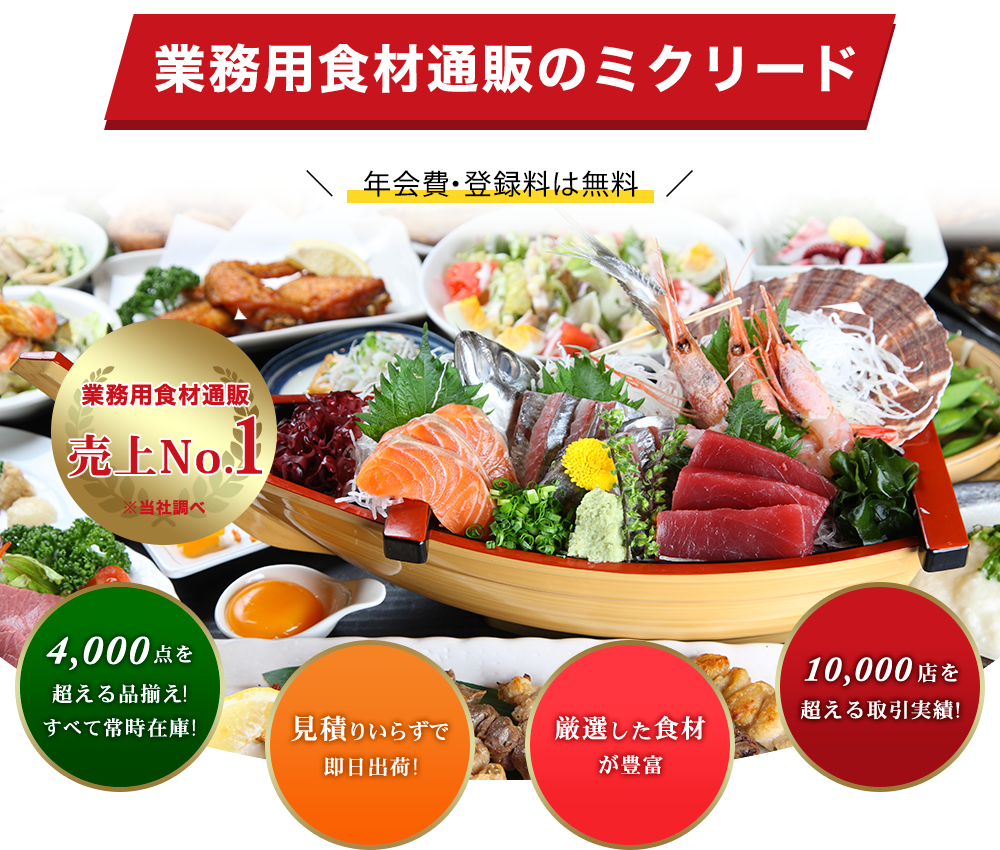 業務用食材通販のミクリード 資料請求・年会費・登録料は無料 業務用食材通販売上No.1※当社調べ 4,000点を超える品揃え!すべて常時在庫! 見積もりいらずで即日出荷! 厳選した食材が豊富 10,000店を超える取引実績!