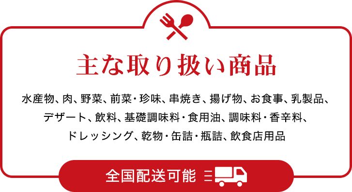 主な取り扱い商品 水産物、肉、野菜、前菜・珍味、串焼き、揚げ物、お食事、乳製品、デザート、飲料、基礎調味料・食用油、調味料・香辛料、ドレッシング、乾物・缶詰・瓶詰、飲食店用品 全国配送可能