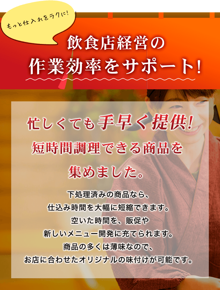 もっと仕入れをラクに!飲食店経営の作業効率をサポート! 忙しくても手早く提供!短時間調理できる商品を集めました。下処理済みの商品なら、仕込み時間を大幅に短縮できます。空いた時間を、販促や新しいメニュー開発に充てられます。商品の多くは薄味なので、お店に合わせたオリジナルの味付けが可能です。