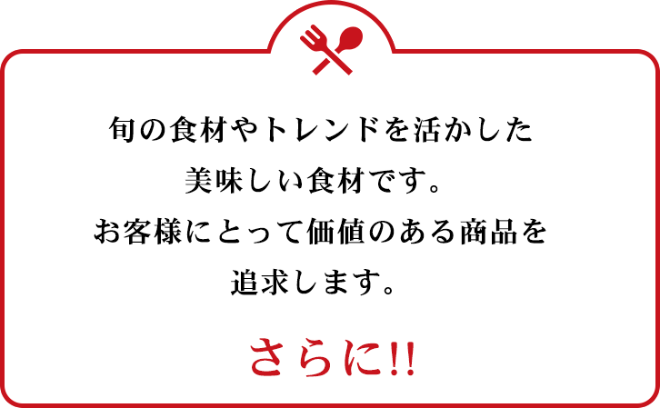 旬のトレンドを活かした美味しい食材です。お客様にとって価値のある商品を追求します。 さらに!!