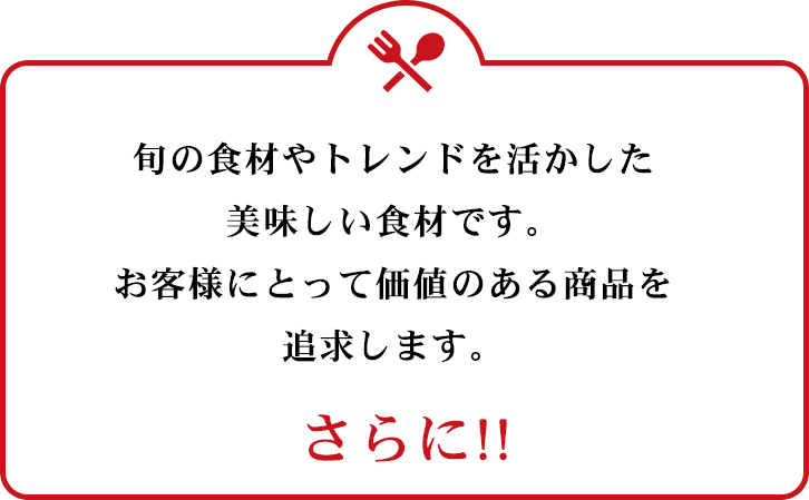 旬のトレンドを活かした美味しい食材です。お客様にとって価値のある商品を追求します。　さらに!!