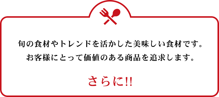 旬のトレンドを活かした美味しい食材です。お客様にとって価値のある商品を追求します。　さらに!!