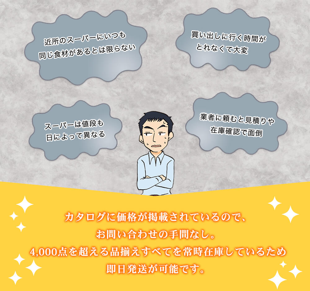 近所のスーパーにいつも同じ食材があるとは限らない 買い出しに行く時間がとれなくて大変 スーパーは値段も日によって異なる 業者に頼むと見積りや在庫確認で面倒 カタログに価格が掲載されているので、お問い合わせの手間なし。4,000点を超える品揃えすべてを常時在庫しているため即日発送が可能です。