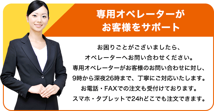 専用オペレーターがお客様をサポート お困りごとがございましたら、オペレーターへお問い合わせください。専用オペレーターがお客様のお問い合わせに対し、9時から深夜26時まで、丁寧にご対応いたします。お電話・FAXでの注文も受付けております。スマホ・タブレットで24hどこでも注文できます。