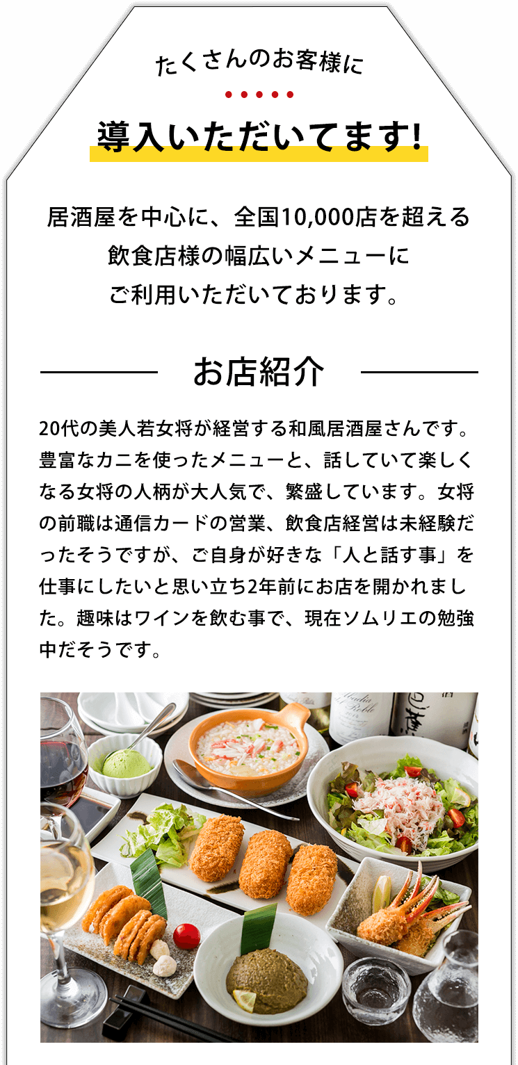 たくさんのお客様に導入いただいてます!居酒屋を中心に、全国10,000店を超える飲食店様の幅広いメニューにご利用いただいております。 お店紹介 20代の美人若女将が経営する和風居酒屋さんです。豊富なカニを使ったメニューと、話していて楽しくなる女将の人柄が大人気で、繁盛しています。女将の前職は通信カードの営業、飲食店経営は未経験だったそうですが、ご自身が好きな「人と話す事」を仕事にしたいと思い立ち2年前にお店を開かれました。趣味はワインを飲む事で、現在ソムリエの勉強中だそうです。