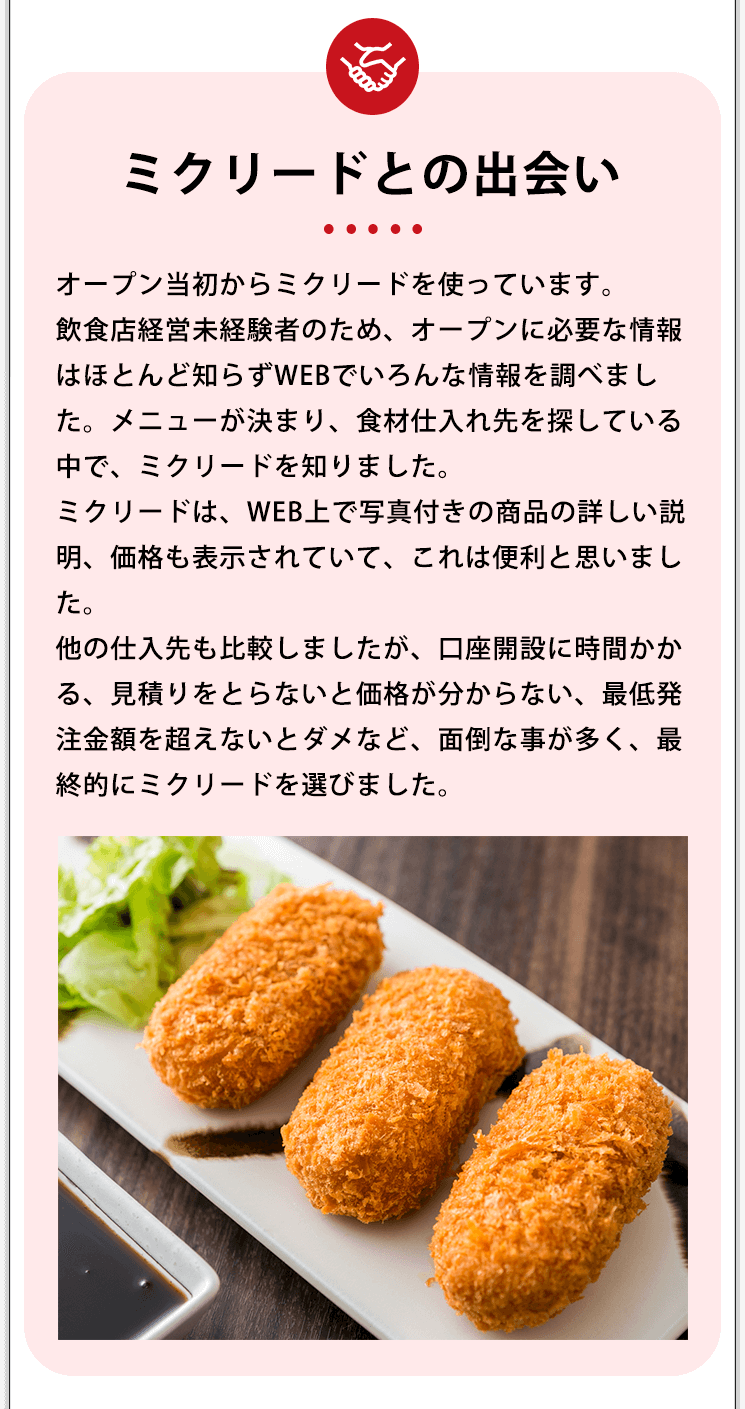 ミクリードとの出会い オープン当初からミクリードを使っています。飲食店経営未経験者のため、オープンに必要な情報はほとんど知らずWEBでいろんな情報を調べました。メニューが決まり、食材仕入れ先を探している中で、ミクリードを知りました。ミクリードは、WEB上で写真付きの商品の詳しい説明、価格も表示されていて、これは便利と思いました。他の仕入先も比較しましたが、口座開設に時間かかる、見積りをとらないと価格が分からない、最低発注金額を超えないとダメなど、面倒な事が多く、最終的にミクリードを選びました。