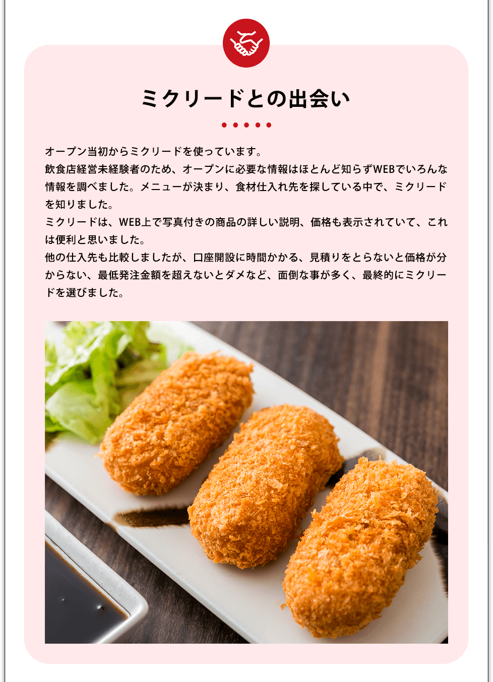 ミクリードとの出会い オープン当初からミクリードを使っています。飲食店経営未経験者のため、オープンに必要な情報はほとんど知らずWEBでいろんな情報を調べました。メニューが決まり、食材仕入れ先を探している中で、ミクリードを知りました。ミクリードは、WEB上で写真付きの商品の詳しい説明、価格も表示されていて、これは便利と思いました。他の仕入先も比較しましたが、口座開設に時間かかる、見積りをとらないと価格が分からない、最低発注金額を超えないとダメなど、面倒な事が多く、最終的にミクリードを選びました。