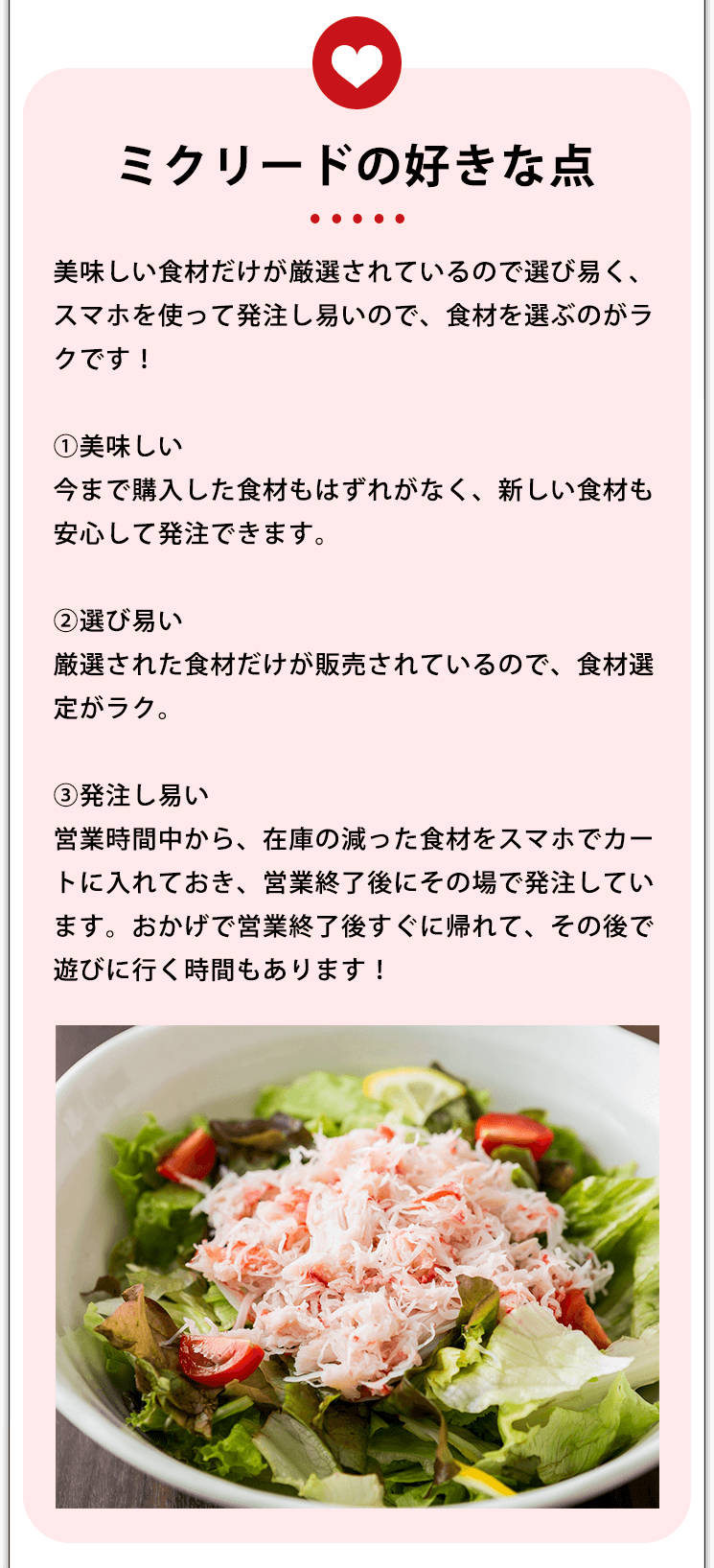 ミクリードの好きな点 美味しい食材だけが厳選されているので選び易く、スマホを使って発注し易いので、食材を選ぶのがラクです!①美味しい今まで購入した食材もはずれがなく、新しい食材も安心して発注できます。②選び易い厳選された食材だけが販売されているので、食材選定がラク。③発注し易い営業時間中から、在庫の減った食材をスマホでカートに入れておき、営業終了後にその場で発注しています。おかげで営業終了後すぐに帰れて、その後で遊びに行く時間もあります!