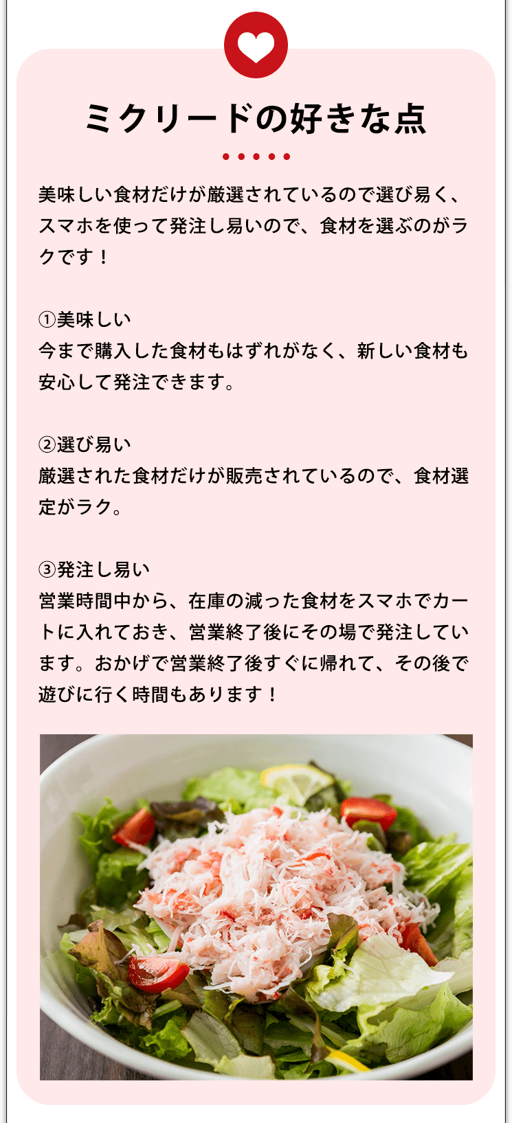 ミクリードの好きな点 美味しい食材だけが厳選されているので選び易く、スマホを使って発注し易いので、食材を選ぶのがラクです！①美味しい今まで購入した食材もはずれがなく、新しい食材も安心して発注できます。②選び易い厳選された食材だけが販売されているので、食材選定がラク。③発注し易い営業時間中から、在庫の減った食材をスマホでカートに入れておき、営業終了後にその場で発注しています。おかげで営業終了後すぐに帰れて、その後で遊びに行く時間もあります！