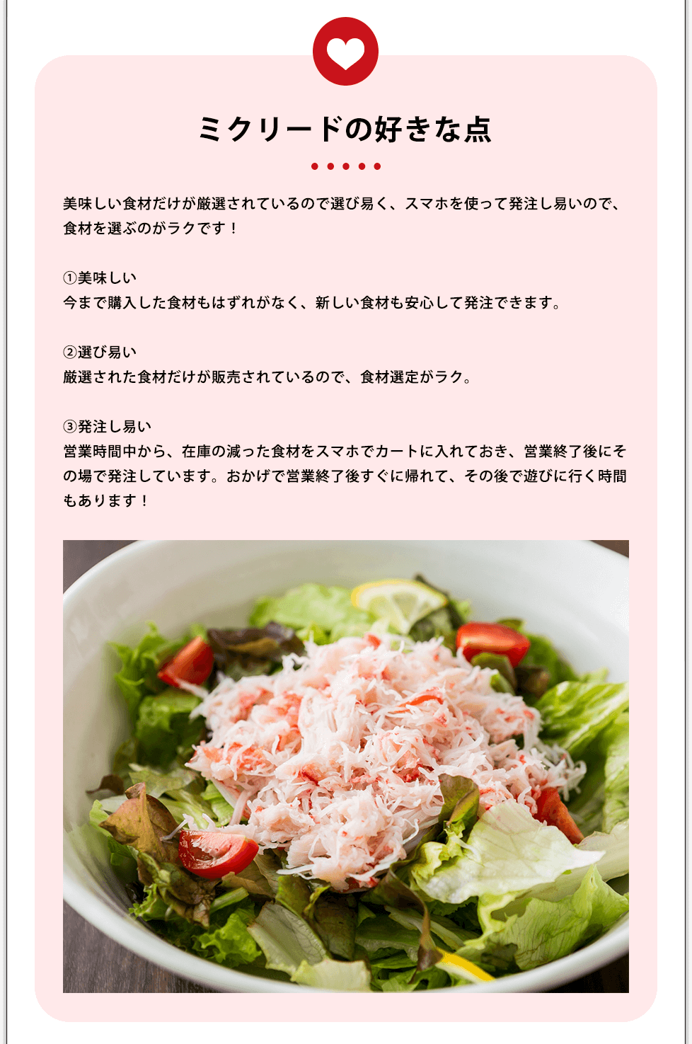 ミクリードの好きな点 美味しい食材だけが厳選されているので選び易く、スマホを使って発注し易いので、食材を選ぶのがラクです!①美味しい今まで購入した食材もはずれがなく、新しい食材も安心して発注できます。②選び易い厳選された食材だけが販売されているので、食材選定がラク。③発注し易い営業時間中から、在庫の減った食材をスマホでカートに入れておき、営業終了後にその場で発注しています。おかげで営業終了後すぐに帰れて、その後で遊びに行く時間もあります!