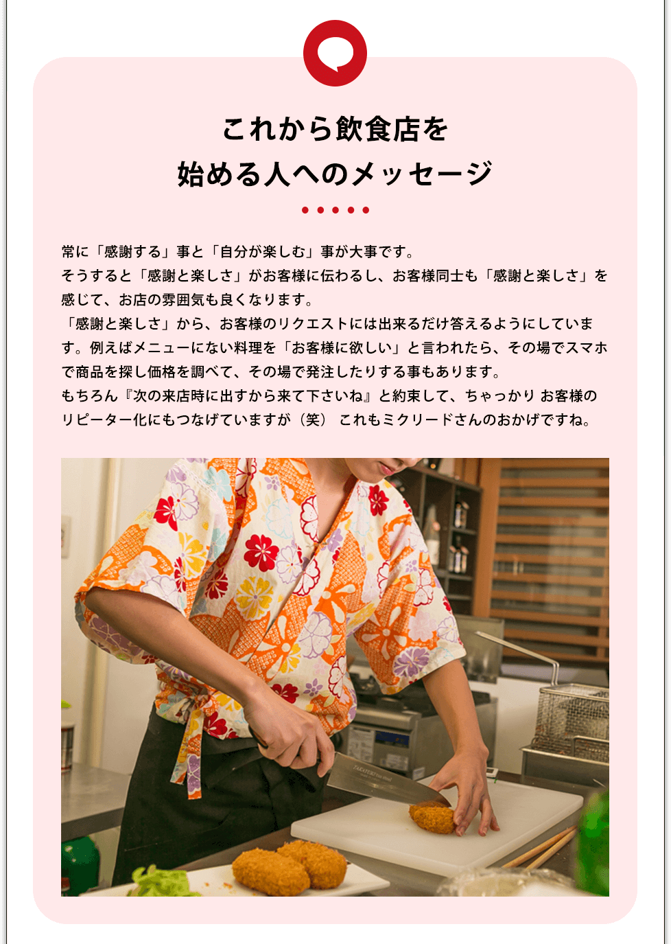 これから飲食店を始める人へのメッセージ 常に「感謝する」事と「自分が楽しむ」事が大事です。そうすると「感謝と楽しさ」がお客様に伝わるし、お客様同士も「感謝と楽しさ」を感じて、お店の雰囲気も良くなります。「感謝と楽しさ」から、お客様のリクエストには出来るだけ答えるようにしています。例えばメニューにない料理を「お客様に欲しい」と言われたら、その場でスマホで商品を探し価格を調べて、その場で発注したりする事もあります。もちろん『次の来店時に出すから来て下さいね』と約束して、ちゃっかり お客様のリピーター化にもつなげていますが(笑) これもミクリードさんのおかげですね。