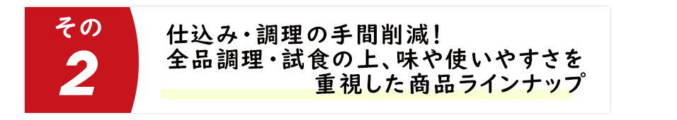 仕込み・調理の手間削減！全品調理・試食の上、味や使いやすさを重視した商品ラインナップ