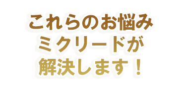 これらのお悩み ミクリードが解決します！